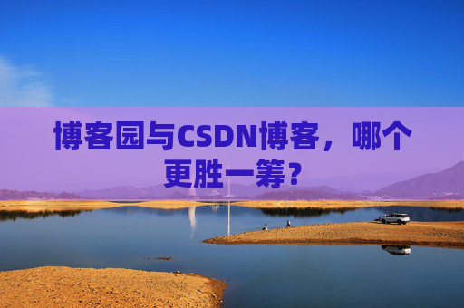 博客园与CSDN博客，哪个更胜一筹？